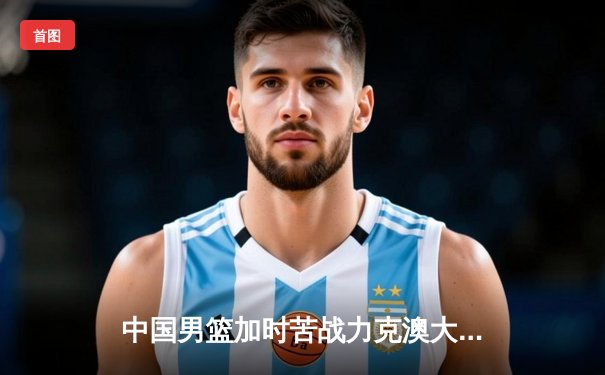 中国男篮加时苦战力克澳大利亚 周琦28分17篮板主宰内线