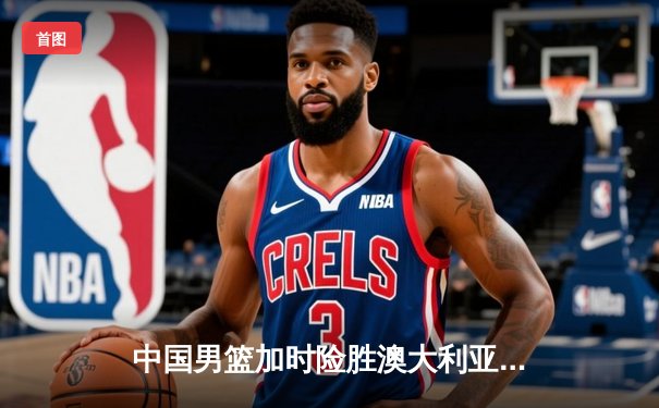 中国男篮加时险胜澳大利亚 周琦28分21篮板统治内线