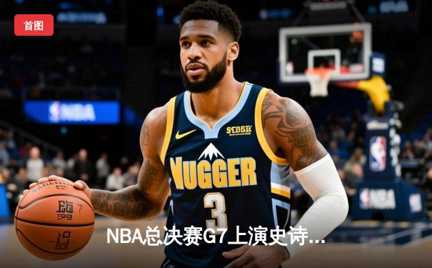 NBA总决赛G7上演史诗逆转，丹佛掘金加时险胜迈阿密热火首夺总冠军