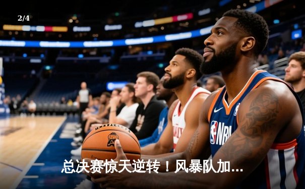总决赛惊天逆转！风暴队加时险胜卫冕冠军，李伟狂砍45分创纪录 - 2