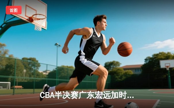 CBA半决赛广东宏远加时险胜辽宁本钢，赵睿35分导演逆转好戏
