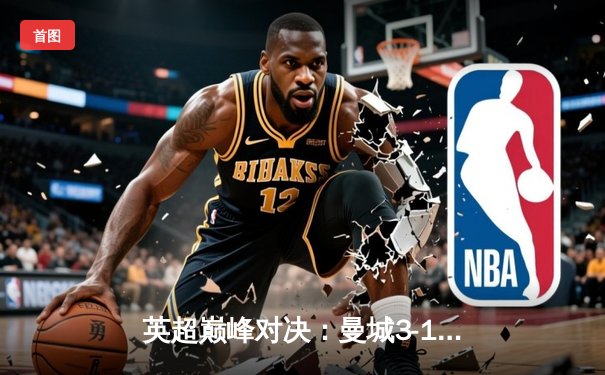 英超巅峰对决：曼城3-1力克利物浦，哈兰德双响领跑射手榜