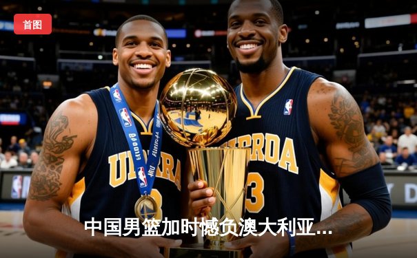 中国男篮加时憾负澳大利亚，胡金秋27+14闪耀国际赛场